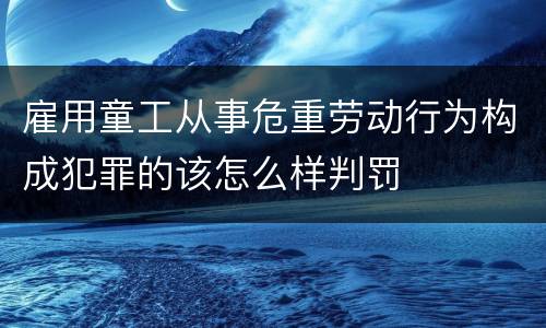雇用童工从事危重劳动行为构成犯罪的该怎么样判罚