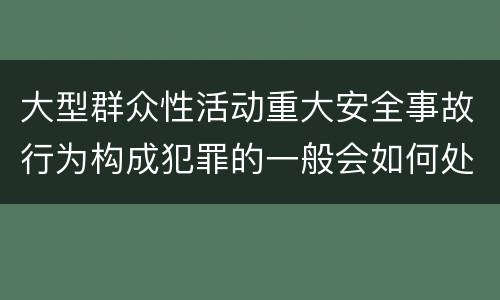 大型群众性活动重大安全事故行为构成犯罪的一般会如何处罚