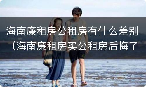 海南廉租房公租房有什么差别（海南廉租房买公租房后悔了）