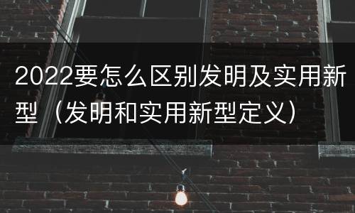 2022要怎么区别发明及实用新型（发明和实用新型定义）
