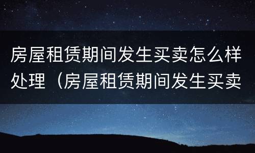 房屋租赁期间发生买卖怎么样处理（房屋租赁期间发生买卖怎么样处理合同）