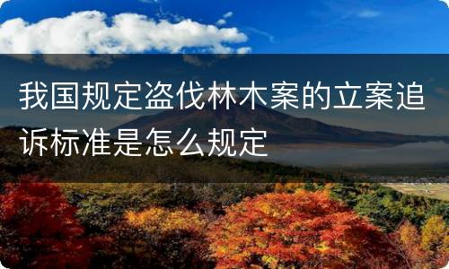 我国规定盗伐林木案的立案追诉标准是怎么规定