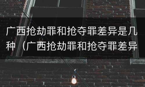 广西抢劫罪和抢夺罪差异是几种（广西抢劫罪和抢夺罪差异是几种情况）
