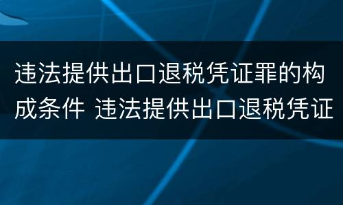 违法提供出口退税凭证罪的构成条件 违法提供出口退税凭证罪的犯罪主体