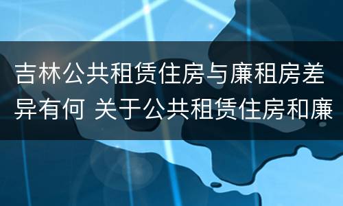 吉林公共租赁住房与廉租房差异有何 关于公共租赁住房和廉租住房并轨运行的通知