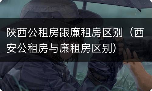 陕西公租房跟廉租房区别（西安公租房与廉租房区别）