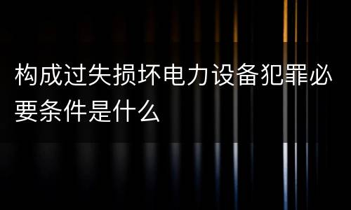 构成过失损坏电力设备犯罪必要条件是什么