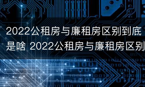 2022公租房与廉租房区别到底是啥 2022公租房与廉租房区别到底是啥呢