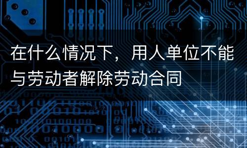 在什么情况下，用人单位不能与劳动者解除劳动合同