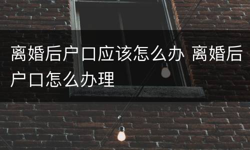 离婚后户口应该怎么办 离婚后户口怎么办理