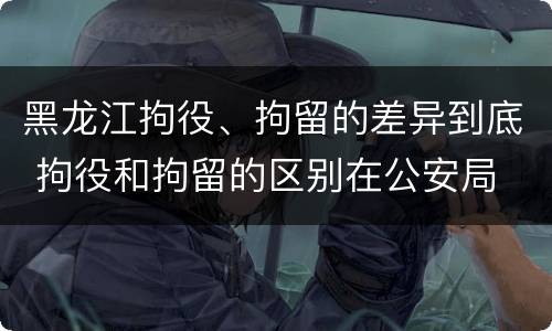 黑龙江拘役、拘留的差异到底 拘役和拘留的区别在公安局