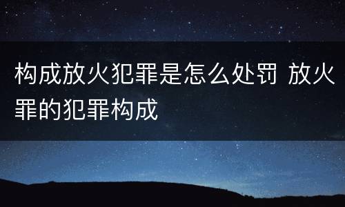 构成放火犯罪是怎么处罚 放火罪的犯罪构成