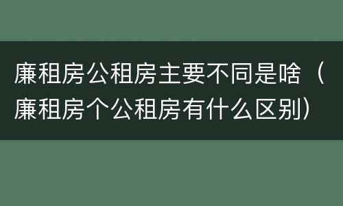 廉租房公租房主要不同是啥（廉租房个公租房有什么区别）