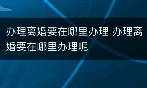 办理离婚要在哪里办理 办理离婚要在哪里办理呢