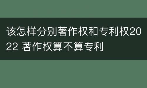 该怎样分别著作权和专利权2022 著作权算不算专利
