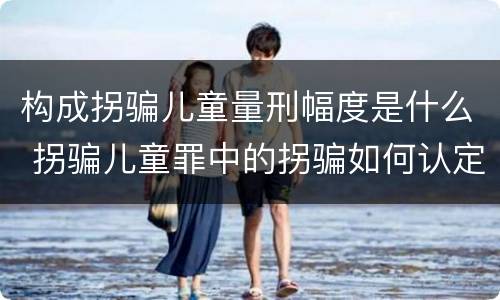构成拐骗儿童量刑幅度是什么 拐骗儿童罪中的拐骗如何认定