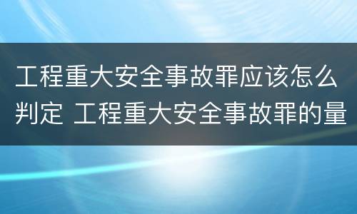 工程重大安全事故罪应该怎么判定 工程重大安全事故罪的量刑标准