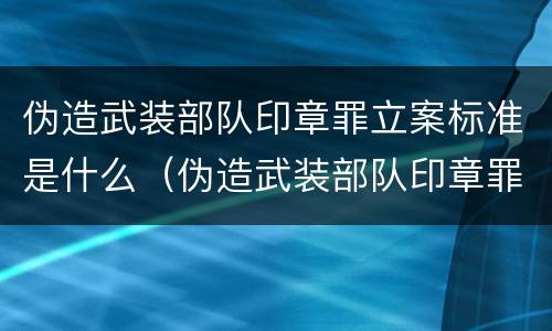 伪造武装部队印章罪立案标准是什么（伪造武装部队印章罪立案标准是什么意思）
