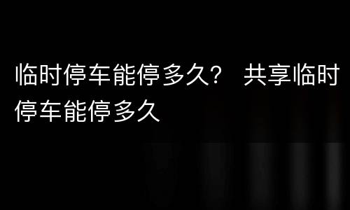 临时停车能停多久？ 共享临时停车能停多久