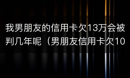 我男朋友的信用卡欠13万会被判几年呢（男朋友信用卡欠10多万 我该怎么办）
