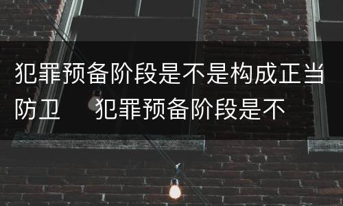 犯罪预备阶段是不是构成正当防卫	 犯罪预备阶段是不是构成正当防卫行为