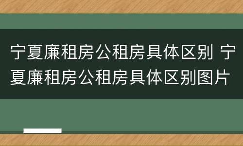 宁夏廉租房公租房具体区别 宁夏廉租房公租房具体区别图片