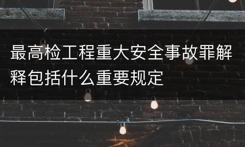 最高检工程重大安全事故罪解释包括什么重要规定