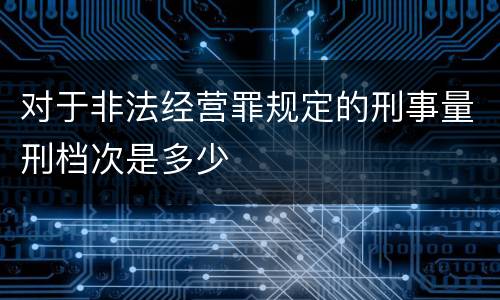 对于非法经营罪规定的刑事量刑档次是多少