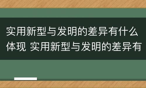 实用新型与发明的差异有什么体现 实用新型与发明的差异有什么体现呢