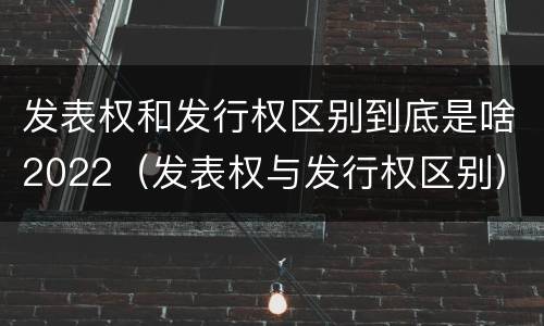 发表权和发行权区别到底是啥2022（发表权与发行权区别）