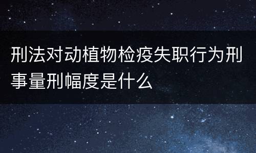 刑法对动植物检疫失职行为刑事量刑幅度是什么