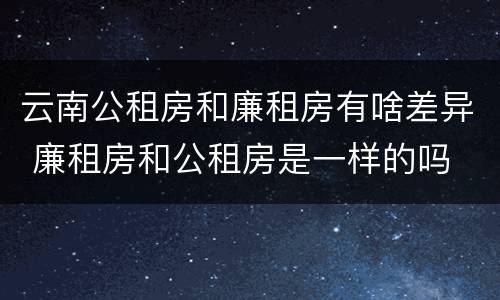云南公租房和廉租房有啥差异 廉租房和公租房是一样的吗