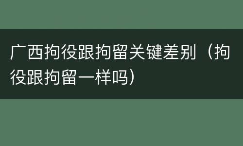 广西拘役跟拘留关键差别（拘役跟拘留一样吗）