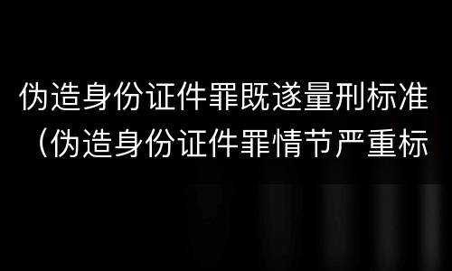 伪造身份证件罪既遂量刑标准（伪造身份证件罪情节严重标准）