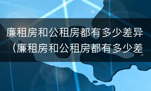 廉租房和公租房都有多少差异（廉租房和公租房都有多少差异啊）