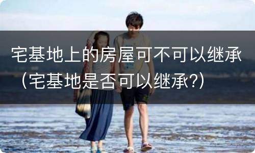 宅基地上的房屋可不可以继承（宅基地是否可以继承?）