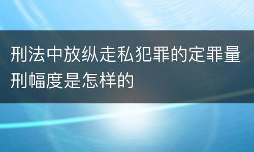 刑法中放纵走私犯罪的定罪量刑幅度是怎样的