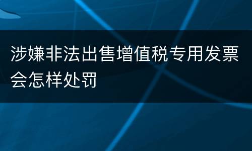 涉嫌非法出售增值税专用发票会怎样处罚