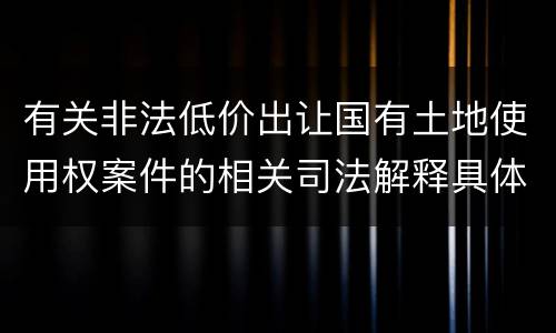 有关非法低价出让国有土地使用权案件的相关司法解释具体有哪些重要规定