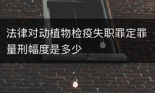 法律对动植物检疫失职罪定罪量刑幅度是多少