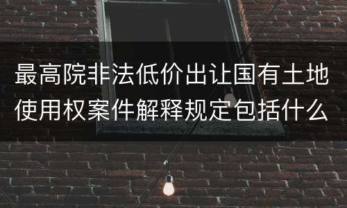 最高院非法低价出让国有土地使用权案件解释规定包括什么内容