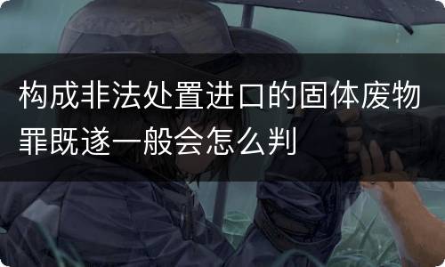 构成非法处置进口的固体废物罪既遂一般会怎么判