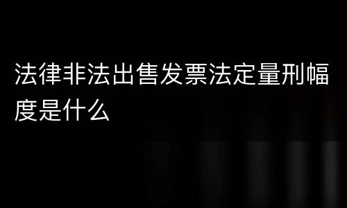 法律非法出售发票法定量刑幅度是什么