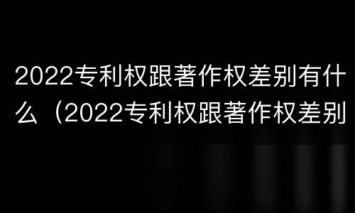 2022专利权跟著作权差别有什么（2022专利权跟著作权差别有什么不同）