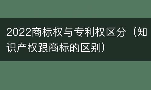 2022商标权与专利权区分（知识产权跟商标的区别）