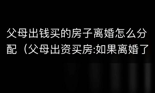 父母出钱买的房子离婚怎么分配（父母出资买房:如果离婚了房屋归谁所有?）