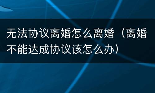 无法协议离婚怎么离婚（离婚不能达成协议该怎么办）