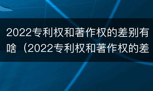 2022专利权和著作权的差别有啥（2022专利权和著作权的差别有啥呢）