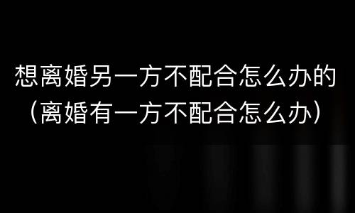 想离婚另一方不配合怎么办的（离婚有一方不配合怎么办）