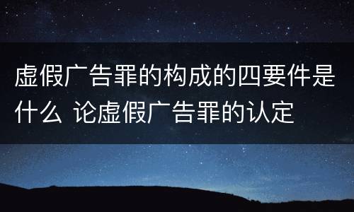 虚假广告罪的构成的四要件是什么 论虚假广告罪的认定